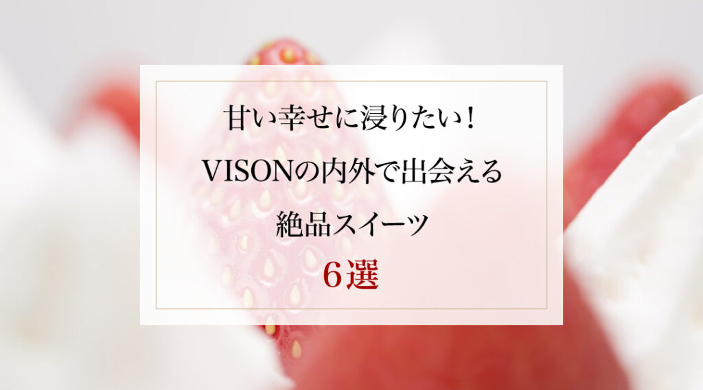 甘い幸せに浸りたい！VISONの内外で出会える絶品スイーツ6選